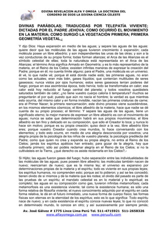 DIVINA REVELACION ALFA Y OMEGA LA DOCTRINA DEL
                   CORDERO DE DIOS LA DIVINA CIENCIA CELESTE



DIVINAS PARÁBOLAS; TRADUCIDAS POR TELEPATÍA VIVIENTE;
DICTADAS POR EL PADRE JEHOVA; COMO OCURRIÓ EL MOVIMIENTO
EN LA MATERIA; COMO SURGIÓ LA VEGETACIÓN PRIMERA; PRIMERA
GEOMETRÍA VEGETAL .-
Y dijo Dios: Haya expansión en medio de las aguas; y separe las aguas de las aguas:
quiere decir que las moléculas de las aguas tuvieron crecimiento ó expansión; cada
molécula posee un libre albedrío; y son independientes las unas de las otras; y son a la
vez conductoras de su propia forma; todas forman alianzas; el Arca de las Alianzas es el
símbolo celestial de ellas; toda la naturaleza está representada en el Arca de las
Alianzas; el término Arca significa Armado en Geometría; y es lo más representativo de la
materia, en el Reino de los Cielos; exsisten infinitas maneras de expresar la creación del
Padre; porque en él; no cuenta límite alguno; para el Padre, una molécula es un universo;
él vé, lo que nadie vé; porque él está donde nadie está; las primeras aguas, no eran
como las actuales; eran más bién, gases líquidos; que contenían multitudes de seres
gaseosos; nunca vistos por ojos humanos; estos seres gaseosos tenían poderes del
fuego; porque en esa asombrosa época, todo hervía; todo se transformaba en calor; ese
calor está hoy reducido al fuego central del planeta; y todos vosotros quedásteis
saturados también de calor; ¿no tiene vuestro cuerpo caloría ó temperatura? muchos se
preguntarán el por qué; puesto que aún no nacía el hombre; la verdad es que mientras
esto ocurría, del mismo calor y en forma invisible, nacían las primeras criaturas de carne;
era el Primer Nacer; la primera reencarnación; este divino proceso viene sucediéndose,
en los mismos elementos cósmicos; el libre albedrío de la materia, hace que nadie se dé
cuenta de su propio proceso; el término: Y separe las aguas de las aguas, tiene un
significado eterno; la mejor manera de expresar un libre albedrío es con el movimiento de
aguas; nunca se sabe que determinación habrá en sus propios movimientos; el libre
albedrío es tan fino y delicado en su composición, que sólo el Creador lo toca; y nunca lo
hace sin motivo; porque es su propia creación; quiso decir a la vez, libre albedrío libre
eres; porque vuestro Creador cuando crea mundos, lo hace conversando con los
elementos; y todo esto ocurre, en medio de una alegría desconocida por vosotros; una
alegría propia de la psicología de los niños de vuestro planeta; la psicología predilecta del
Padre; como que quien no crea y expande su propia alegría, no entra al Reino de los
Cielos; jamás los espíritus apáticos han entrado; para gozar de la alegría, hay que
cultivarla primero; sólo así podéis reclamar alegría en el Reino de los Cielos; si no la
cultivásteis en la Tierra, ¿qué derecho os asiste reclamarla en los Cielos?.-

Si Hijito; las aguas fueron gases del fuego; hubo separación entre las individualidades de
las moléculas de las aguas; pues poseen libre albedrío; las moléculas también nacen de
nuevo; reencarnan de nuevo; que es la misma ley; el universo es expansivo por
determinaciones propias de la materia y el espíritu; todo es viviente en sus propias leyes;
los espíritus humanos, no comprenden esto; porque así lo pidieron; y así se les concedió;
tienen olvido de sí mismos y de la materia que les rodea; el olvido del pasado es parte de
las pruebas de un espíritu; el mandato celestial es en lo material y lo espiritual; es
completo; las aguas en su composición como gas, tuvieron infinitas metamorfosis; cada
metamorfosis es una exsistencia viviente; tal como la exsistencia humana; es sólo una
forma relativa de filosofía viviente; el nuevo conocimiento adquirido por el espíritu en cada
forma relativa, le dá en el futuro inmediato, una nueva forma de cuerpo físico; las formas
físicas son eternas en la eternidad de los espíritus; esto es lo que significa: Todo espíritu
nace de nuevo; y en cada exsistencia el espíritu conoce nuevas leyes; lo que no conoció
en determinado mundo, lo conoce en otro; y así sucesivamente por siempre jamás;
   Av. José Gálvez # 1775 Lince Lima Perú Tel. 511-4715921 511-2658326
                   www.alfayomega.com.pe            www.peruufo.com
 
