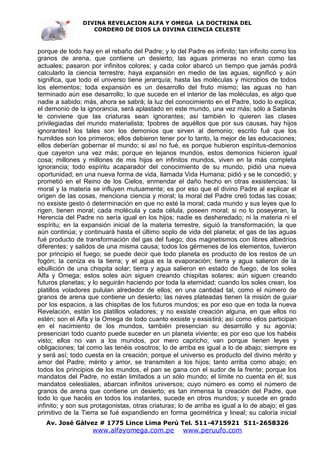DIVINA REVELACION ALFA Y OMEGA LA DOCTRINA DEL
                   CORDERO DE DIOS LA DIVINA CIENCIA CELESTE



porque de todo hay en el rebaño del Padre; y lo del Padre es infinito; tan infinito como los
granos de arena, que contiene un desierto; las aguas primeras no eran como las
actuales; pasaron por infinitos colores; y cada color abarcó un tiempo que jamás podrá
calcularlo la ciencia terrestre; haya expansión en medio de las aguas, significó y aún
significa, que todo el universo tiene jerarquía; hasta las moléculas y microbios de todos
los elementos; toda expansión es un desarrollo del fruto mismo; las aguas no han
terminado aún ese desarrollo; lo que sucede en el interior de las moléculas, es algo que
nadie a sabido; más, ahora se sabrá; la luz del conocimiento en el Padre, todo lo explica;
el demonio de la ignorancia, será aplastado en este mundo, una vez más; sólo a Satanás
le conviene que las criaturas sean ignorantes; así también lo quieren las clases
privilegiadas del mundo materialista; !pobres de aquéllos que por sus causas, hay hijos
ignorantes! los tales son los demonios que sirven al demonio; escrito fué que los
humildes son los primeros; ellos debieron tener por lo tanto, la mejor de las educaciones;
ellos deberían gobernar el mundo; si así no fué, es porque hubieron espíritus-demonios
que cayeron una vez más; porque en lejanos mundos, estos demonios hicieron igual
cosa; millones y millones de mis hijos en infinitos mundos, viven en la más completa
ignorancia; todo espíritu acaparador del conocimiento de su mundo, pidió una nueva
oportunidad; en una nueva forma de vida, llamada Vida Humana; pidió y se le concedió; y
prometió en el Reino de los Cielos, enmendar el daño hecho en otras exsistencias; la
moral y la materia se influyen mutuamente; es por eso que el divino Padre al explicar el
orígen de las cosas, menciona ciencia y moral; la moral del Padre creó todas las cosas;
no exsiste gesto ó determinación en que no esté la moral; cada mundo y sus leyes que lo
rigen, tienen moral; cada molécula y cada célula, poseen moral; si no lo poseyeran, la
Herencia del Padre no sería igual en los hijos; nadie es desheredado; ni la materia ni el
espíritu; en la expansión inicial de la materia terrestre, siguió la transformación; la que
aún continúa; y continuará hasta el último soplo de vida del planeta; el gas de las aguas
fué producto de transformación del gas del fuego; dos magnetismos con libres albedríos
diferentes; y salidos de una misma causa; todos los gérmenes de los elementos, tuvieron
por principio el fuego; se puede decir que todo planeta es producto de los restos de un
fogón; la ceniza es la tierra; y el agua es la evaporación; tierra y agua salieron de la
ebullición de una chispita solar; tierra y agua salieron en estado de fuego, de los soles
Alfa y Omega; estos soles aún siguen creando chispitas solares; aún siguen creando
futuros planetas; y lo seguirán haciendo por toda la eternidad; cuando los soles crean, los
platillos voladores pululan alrededor de ellos; en una cantidad tal, como el número de
granos de arena que contiene un desierto; las naves plateadas tienen la misión de guiar
por los espacios, a las chispitas de los futuros mundos; es por eso que en toda la nueva
Revelación, están los platillos voladores; y no exsiste creación alguna, en que ellos no
estén; son el Alfa y la Omega de todo cuanto exsiste y exsistirá; así como ellos participan
en el nacimiento de los mundos, también presencian su desarrollo y su agonía;
presencian todo cuanto puede suceder en un planeta viviente; es por eso que los habéis
visto; ellos no van a los mundos, por mero capricho; van porque tienen leyes y
obligaciones; tal como las tenéis vosotros; lo de arriba es igual a lo de abajo; siempre es
y será así; todo cuesta en la creación; porque el universo es producto del divino mérito y
amor del Padre; mérito y amor, se transmiten a los hijos; tanto arriba como abajo; en
todos los principios de los mundos, el pan se gana con el sudor de la frente; porque los
mandatos del Padre, no están limitados a un sólo mundo; el límite no cuenta en él; sus
mandatos celestiales, abarcan infinitos universos; cuyo número es como el número de
granos de arena que contiene un desierto; es tan inmensa la creación del Padre, que
todo lo que hacéis en todos los instantes, sucede en otros mundos; y sucede en grado
infinito; y son sus protagonistas, otras criaturas; lo de arriba es igual a lo de abajo; el gas
primitivo de la Tierra se fué expandiendo en forma geométrica y lineal; su caloría inicial
   Av. José Gálvez # 1775 Lince Lima Perú Tel. 511-4715921 511-2658326
                    www.alfayomega.com.pe            www.peruufo.com
 