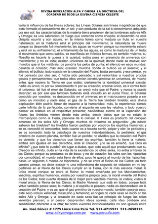 DIVINA REVELACION ALFA Y OMEGA LA DOCTRINA DEL
                   CORDERO DE DIOS LA DIVINA CIENCIA CELESTE



tenía la influencia de las líneas solares; las Líneas Solares son líneas magnéticas de que
está formado el pensamiento de un sol; y son producto de la sal ó conocimiento adquirido
por ese sol; las características de la materia-tierra provienen de las lumbreras solares Alfa
y Omega; es una saturación de fuego que comenzó como chispita; el desarrollo de esta
chispita ocurrió y aún ocurre, en la misma forma como madura un fruto en vuestra
naturaleza; en la madurez está el principio del movimiento; la naturaleza se mueve
porque su desarrollo fué movimiento; las aguas se mueven porque su movimiento estuvo
y está en su enfriamiento; el enfriamiento de las aguas, es como la madurez de un fruto;
el movimiento que como sabéis, se manifiesta en infinitas formas, es también viviente; su
filosofía es hacerle la guerra a la quietud; estáis pues en presencia de universos con
movimiento; y no es todo; exsiten universos de la quietud; donde nada se mueve; son
mundos que si los visitárais, os pondría los pelos de punta; el silencio en esos mundos,
paraliza el corazón; más aún; exsisten mundos donde el bullicio es el silencio; y el
silencio el bullicio; todo exsiste en la creación del Padre; basta pensarlo; y ese pensar, ya
fué pensado por otro ser; ó había sido pensado; y así remontáos a vuestros propios
gestos y pensamientos; que todos ellos venían constituyéndose en universos, de mucho
antes que naciera la Tierra en que estáis; ciertamente la identidad universal exsiste;
nadie es único; ni por su conocimiento ni por su creación; creerse único, es ir contra todo
el universo; tal fué el error de Satanás; se creyó más que el Padre; y nunca lo puede
alcanzar; es por eso que también Satanás está incluido en el Juicio Final; el Satanás
conocido por vosotros, es desconocido en el universo; en el macrocosmo pasaría a ser
como un microbio y nada más; el gas de la Tierra fué también tiniebla; esta divina
explicación bién podría llenar de espanto a la humanidad; más, la experiencia siendo
parte infinita de la perfección, convierte al espanto en una ley relativa; y todo vuestro
pensar es relativo en el respectivo presente; haciéndose eterno en la expansión del
futuro; las tinieblas vienen desde más arriba; desde cielos que ya no están; lo
microscópico como la Tierra, proviene de lo colosal; la Tierra es producto del coloquio
amoroso de los soles Alfa y Omega; muchos de vosotros os preguntáis: ¿de dónde
salieron las tinieblas? las tinieblas fueron pedidas por vosotros los espíritus humanos; y
se os concedió el conocerlas; todo cuanto os a tocado sentir, palpar y oler, lo pedísteis y
se os concedió; toda la psicología de vuestras individualidades, la pedísteis; el gas
primitivo de vuestro planeta, también fué un pedido; no olvidéis que la creación del Padre
es viviente; y que los derechos que tienen los espíritus, también lo tiene la materia;
ambas son iguales en sus derechos, ante el Creador; ¿no se os enseñó, que Dios es
infinito? ¿que todo lo puede? sin lugar a dudas, que todo aquél que proclamando que su
Creador es infinito, dudó en la vida de la exsistencia de otros seres, no entra al Reino de
los Cielos; porque su proclama es de boca; y no de corazón; los tales son los hipócritas
por comodidad; el mundo está lleno de ellos; poco le queda al mundo de los hipócritas;
basta un segundo ó menos de hipocrecía, y no se entra al Reino de los Cielos; en todo
vuestro pensar, no debe exsistir ni una millonésima de segundo de violación en mi ley;
pedísteis en el Reino de los Cielos cumplir en la Tierra, con la más elevada moral; la
única moral conque se entra al Reino; la moral enseñada por los Mandamientos;
vosotros, espíritus humanos, vísteis por vuestros propios ojos, la moral viviente del Reino
de los Cielos; todo cuanto deseáis de lo mejor para vosotros mismos, lo vísteis; vísteis la
moral única; la Reina de los Cielos; la Madre Viviente que está en todos; porque toda
virtud también posee sexo; la materia y el espíritu lo poseen; nadie es desheredado en la
creación del Padre; y es así que el gas primitivo de vuestro mundo, también poseyó sexo;
este sexo incluía variedad; masculino y femenino; el orígen de cada sexo se inició en los
soles Alfa y Omega; y la creación de cada sexo fué un principio de fuego; los soles
vivientes piensan; y al pensar desprenden ideas solares; cada idea contiene una
sensibilidad diferente a la otra; tal como vuestras individualidades no son iguales entre
   Av. José Gálvez # 1775 Lince Lima Perú Tel. 511-4715921 511-2658326
                   www.alfayomega.com.pe            www.peruufo.com
 