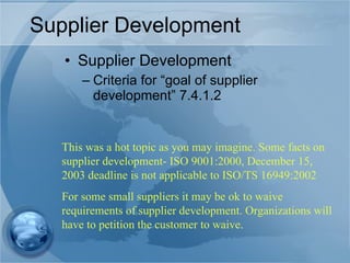 Supplier Development Supplier Development Criteria for “goal of supplier development” 7.4.1.2 This was a hot topic as you may imagine. Some facts on supplier development- ISO 9001:2000, December 15, 2003 deadline is not applicable to ISO/TS 16949:2002 For some small suppliers it may be ok to waive requirements of supplier development. Organizations will have to petition the customer to waive. 
