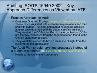 Auditing ISO/TS 16949:2002 – Key Approach Differences as Viewed by IATF Process Approach to Audit Customer Oriented Process  (we got a ½ hour lecture on this).  These processes start with customer requirements and then end with output. The input and output need to be checked against each other to see if the output satisfies the input. They want all the COPs identified in the organization. COPs are the Key Processes from the alignment chart found in the Omnex QOS methodology. They want the process to have a clear line of sight from the customer to the organization The Audit Plan should have key processes instead of a bunch of elements  (this was mentioned several times) Needs to identify the key processes 