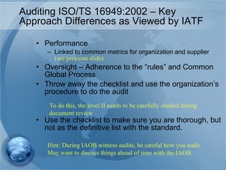 Auditing ISO/TS 16949:2002 – Key Approach Differences as Viewed by IATF Performance Linked to common metrics for organization and supplier  (see previous slide) Oversight – Adherence to the “rules” and Common Global Process Throw away the checklist and use the organization’s procedure to do the audit Use the checklist to make sure you are thorough, but not as the definitive list with the standard.  To do this, the level II needs to be carefully studied during document review Hint: During IAOB witness audits, be careful how you audit. May want to discuss things ahead of time with the IAOB. 