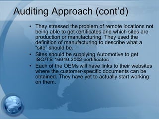 Auditing Approach (cont’d) They stressed the problem of remote locations not being able to get certificates and which sites are production or manufacturing. They used the definition of manufacturing to describe what a “site” should be. Sites should be supplying Automotive to get ISO/TS 16949:2002 certificates Each of the OEMs will have links to their websites where the customer-specific documents can be obtained. They have yet to actually start working on them. 