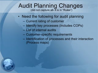 Audit Planning Changes  (did not capture all- it is in “Rules”) Need the following for audit planning  Current rating of customer Identify key processes (includes COPs) List of internal audits Customer-specific requirements Identification of processes and their interaction (Process maps) 