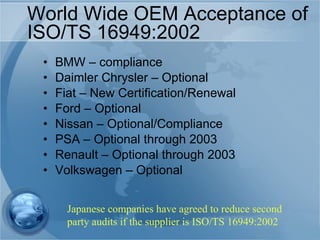 World Wide OEM Acceptance of ISO/TS 16949:2002 BMW – compliance Daimler Chrysler – Optional Fiat – New Certification/Renewal Ford – Optional Nissan – Optional/Compliance PSA – Optional through 2003 Renault – Optional through 2003 Volkswagen – Optional  Japanese companies have agreed to reduce second party audits if the supplier is ISO/TS 16949:2002 
