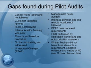 Gaps found during Pilot Audits Control Plans (poor) and not followed Customer Specifics ignored Rules not followed Internal Auditor Training was poor Records not linked to procedure On the Job training not addressed Unreported Changes (PPAP) Management never audited Interface between site and remote location not followed PPAP does not meet requirements GRR performed by calibration technicians and not production operators Written findings did not have three elements – requirement, objective evidence and nature of NC (see Omnex class on this) 
