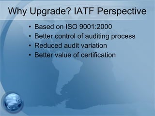 Why Upgrade? IATF Perspective Based on ISO 9001:2000 Better control of auditing process Reduced audit variation Better value of certification 