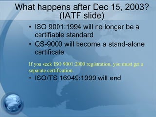 What happens after Dec 15, 2003? (IATF slide) ISO 9001:1994 will no longer be a certifiable standard QS-9000 will become a stand-alone certificate ISO/TS 16949:1999 will end If you seek ISO 9001:2000 registration, you must get a separate certification. 