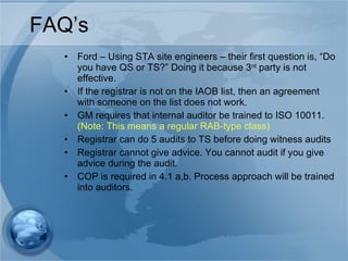 FAQ’s Ford – Using STA site engineers – their first question is, “Do you have QS or TS?” Doing it because 3 rd  party is not effective. If the registrar is not on the IAOB list, then an agreement with someone on the list does not work. GM requires that internal auditor be trained to ISO 10011.  (Note: This means a regular RAB-type class) Registrar can do 5 audits to TS before doing witness audits Registrar cannot give advice. You cannot audit if you give advice during the audit. COP is required in 4.1 a,b. Process approach will be trained into auditors. 