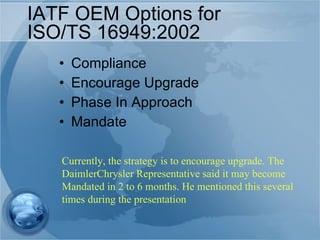 IATF OEM Options for  ISO/TS 16949:2002 Compliance  Encourage Upgrade Phase In Approach Mandate Currently, the strategy is to encourage upgrade. The DaimlerChrysler Representative said it may become  Mandated in 2 to 6 months. He mentioned this several times during the presentation 