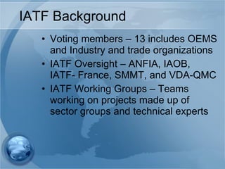 IATF Background  Voting members – 13 includes OEMS and Industry and trade organizations IATF Oversight – ANFIA, IAOB, IATF- France, SMMT, and VDA-QMC IATF Working Groups – Teams working on projects made up of sector groups and technical experts 