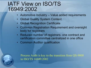 IATF View on ISO/TS 16949:2002 Automotive Industry – Value added requirements Global Quality System Content Global Recognition Certificate Common Registration Requirement and oversight body for registrars Reduced number of registrars- one contract and certification committee centralized in one office Common Auditor qualification Process Audit is key to the transition from QS-9000 to ISO/TS 16949:2002 