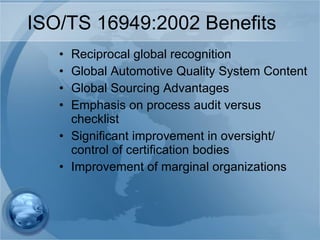 ISO/TS 16949:2002 Benefits Reciprocal global recognition Global Automotive Quality System Content Global Sourcing Advantages Emphasis on process audit versus checklist Significant improvement in oversight/ control of certification bodies Improvement of marginal organizations 