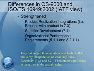 Differences in QS-9000 and ISO/TS 16949:2002 (IATF view) Strengthened Product Realization integrations (i.e. Process with product in 7.3) Supplier Development (7.4) Organizational Performance  Requirements (5.1.1 and 8.2.1.1) They did not put these numbers next to the bullets, this is my interpretation of what they think. Especially, 5.1.1 and 8.2.1.1 hold more significance to them then to the casual reader. 