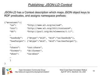 Publishing: JSON-LD Context

JSON-LD has a Context description which maps JSON object keys to
RDF predicates, and assigns namespace prefixes:

{“@context”:{
    “oa”:              “http://www.w3.org/ns/oa#”,
    “cnt”:             “http://www.w3.org/2011/content#”,
    “dc”:              “http://purl.org/dc/elements/1.1/”,
    …
    “hasBody”:         {“@type”:”@id”, “@id”:”oa:hasBody”},
    “hasTarget”:       {“@type”:”@id”, “@id”:”oa:hasTarget”},
    …
    “chars”:           “cnt:chars”,
    “format”:          “dc:format”,
    “when”:            “oa:when”
    …
    }
}

              Open Annotation Community Group         West Coast Open Annotation Rollout
        http://www.w3.org/community/openannotation/    April 9th 2013, Stanford, CA, USA   11
 