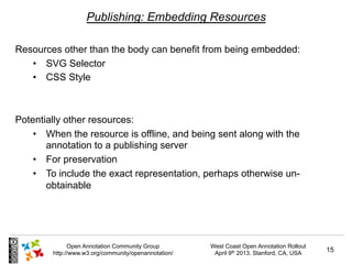 Publishing: Embedding Resources

Resources other than the body can benefit from being embedded:
   •  SVG Selector
   •  CSS Style



Potentially other resources:
    •  When the resource is offline, and being sent along with the
       annotation to a publishing server
    •  For preservation
    •  To include the exact representation, perhaps otherwise un-
       obtainable




              Open Annotation Community Group         West Coast Open Annotation Rollout
        http://www.w3.org/community/openannotation/    April 9th 2013, Stanford, CA, USA   15
 