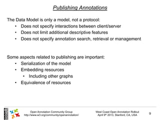 Publishing Annotations

The Data Model is only a model, not a protocol:
   •  Does not specify interactions between client/server
   •  Does not limit additional descriptive features
   •  Does not specify annotation search, retrieval or management



Some aspects related to publishing are important:
   •  Serialization of the model
   •  Embedding resources
       •  Including other graphs
   •  Equivalence of resources




              Open Annotation Community Group         West Coast Open Annotation Rollout
        http://www.w3.org/community/openannotation/    April 9th 2013, Stanford, CA, USA   9
 