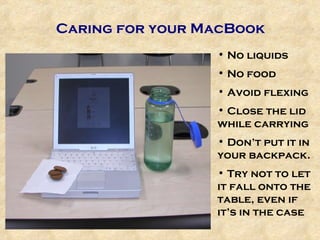 Caring for your MacBook No liquids No food Avoid flexing Close the lid while carrying Don’t put it in your backpack. Try not to let it fall onto the table, even if it’s in the case 
