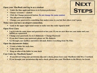 Next Steps Open your MacBook and log in as a student Under the blue apple pull down to to System preferences Choose Accounts >  student Click the Change password button.  Do not change the name student.   The old password is blank.  Change your password to something that makes sense to you but that others won’t guess. Make sure you have an airport connection. Look in the upper right hand corner to make sure the radar signal is bold Open First Class Log in with the same name and password as last year. If you are new then use your name and your initials as a password.  Change your password. Go to Collaborate > Change Password If you don’t know your password, please see Ms. Roberts Go through your mailbox and delete old mail. Delete everything from My Files Open the documents folder. Create a folder for each class Color code them Drag an alias of the folder to your dock Can I take my MacBook home? If you did not bring your permission slip and a check, please leave your MacBook with Mrs. Crawford. If you brought your permission slip and a check, please take your MacBook to the library for break. 