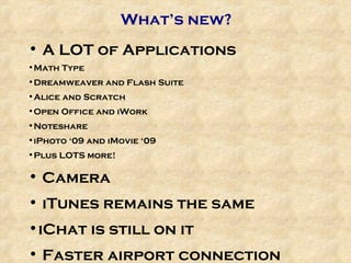 What’s new? A LOT of Applications Math Type Dreamweaver and Flash Suite Alice and Scratch Open Office and iWork Noteshare iPhoto ‘09 and iMovie ‘09 Plus LOTS more! Camera iTunes remains the same iChat is still on it Faster airport connection  