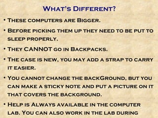 What’s Different? These computers are Bigger.  Before picking them up they need to be put to sleep properly. They CANNOT go in Backpacks. The case is new, you may add a strap to carry it easier. You cannot change the backGround, but you can make a sticky note and put a picture on it that covers the background. Help is Always available in the computer lab. You can also work in the lab during study hall.  