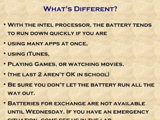 What’s Different? With the intel processor, the battery tends to run down quickly if you are  using many apps at once,  using iTunes,  Playing Games, or watching movies.  (the last 2 aren’t OK in school) Be sure you don’t let the battery run all the way out. Batteries for exchange are not available until Wednesday. If you have an emergency situation, come see us in the lab. 