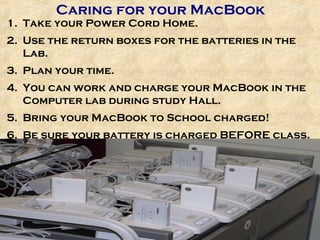 Caring for your MacBook Take your Power Cord Home. Use the return boxes for the batteries in the Lab. Plan your time. You can work and charge your MacBook in the Computer lab during study Hall. Bring your MacBook to School charged! Be sure your battery is charged BEFORE class. 