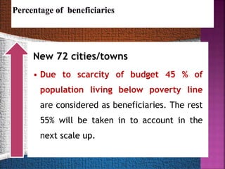 New 72 cities/towns
• Due to scarcity of budget 45 % of
population living below poverty line
are considered as beneficiaries. The rest
55% will be taken in to account in the
next scale up.
 