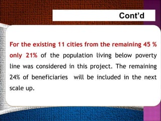 For the existing 11 cities from the remaining 45 %
only 21% of the population living below poverty
line was considered in this project. The remaining
24% of beneficiaries will be included in the next
scale up.
Cont’d…
 
