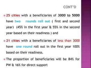  25 cities with a beneficiaries of 3000 to 5000
have two rounds roll out ( first and second
year) (45% in the first year & 55% in the second
year based on their readiness ) and
 21 cities with a beneficiaries of less than 3000
have one round roll out in the first year 100%
based on their readiness.
 The proportion of beneficiaries will be 84% for
PW & 16% for direct support
 