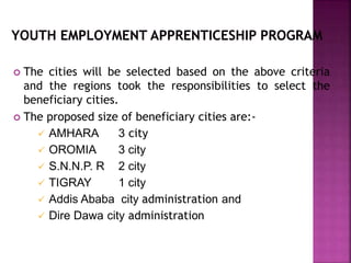  The cities will be selected based on the above criteria
and the regions took the responsibilities to select the
beneficiary cities.
 The proposed size of beneficiary cities are:-
 AMHARA 3 city
 OROMIA 3 city
 S.N.N.P. R 2 city
 TIGRAY 1 city
 Addis Ababa city administration and
 Dire Dawa city administration
 