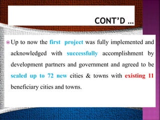  Up to now the first project was fully implemented and
acknowledged with successfully accomplishment by
development partners and government and agreed to be
scaled up to 72 new cities & towns with existing 11
beneficiary cities and towns.
 