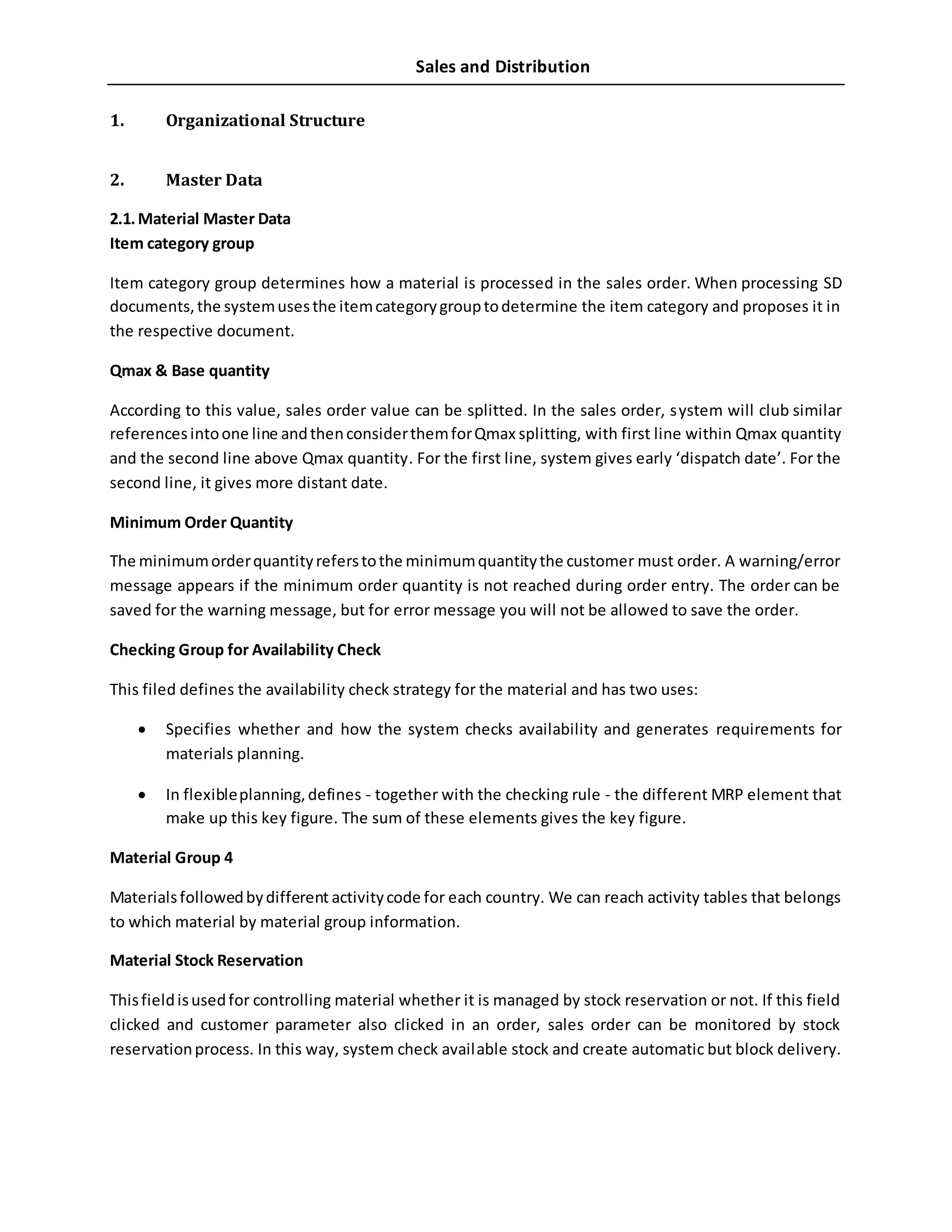 Sales and Distribution
1. Organizational Structure
2. Master Data
2.1.Material Master Data
Item category group
Item category group determines how a material is processed in the sales order. When processing SD
documents,the systemusesthe itemcategorygrouptodetermine the item category and proposes it in
the respective document.
Qmax & Base quantity
According to this value, sales order value can be splitted. In the sales order, system will club similar
referencesintoone line andthenconsiderthemforQmax splitting, with first line within Qmax quantity
and the second line above Qmax quantity. For the first line, system gives early ‘dispatch date’. For the
second line, it gives more distant date.
Minimum Order Quantity
The minimumorderquantityreferstothe minimumquantitythe customer must order. A warning/error
message appears if the minimum order quantity is not reached during order entry. The order can be
saved for the warning message, but for error message you will not be allowed to save the order.
Checking Group for Availability Check
This filed defines the availability check strategy for the material and has two uses:
 Specifies whether and how the system checks availability and generates requirements for
materials planning.
 In flexibleplanning,defines - together with the checking rule - the different MRP element that
make up this key figure. The sum of these elements gives the key figure.
Material Group 4
Materialsfollowedbydifferent activitycode for each country. We can reach activity tables that belongs
to which material by material group information.
Material Stock Reservation
Thisfieldisusedfor controlling material whether it is managed by stock reservation or not. If this field
clicked and customer parameter also clicked in an order, sales order can be monitored by stock
reservationprocess. In this way, system check available stock and create automatic but block delivery.
 
