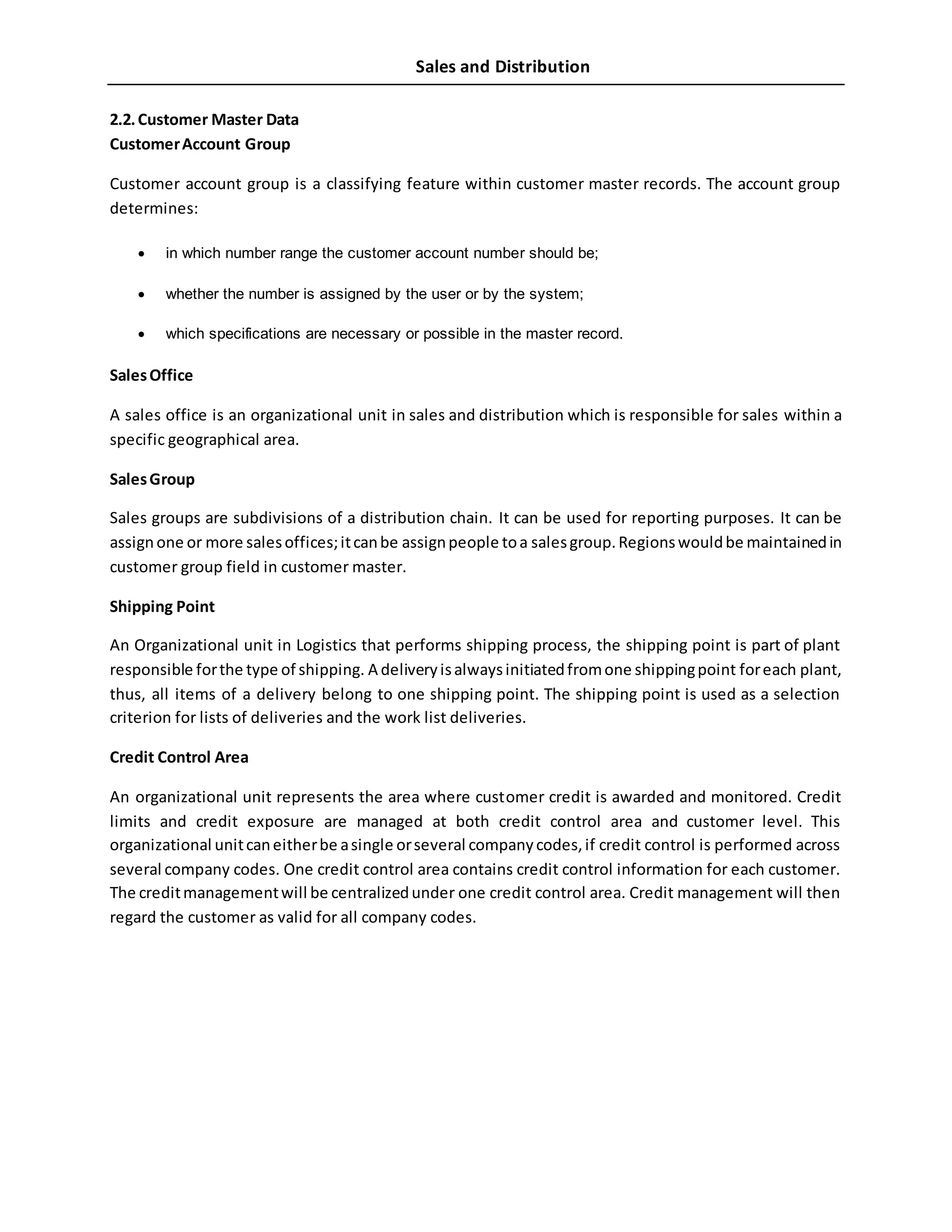 Sales and Distribution
2.2.Customer Master Data
CustomerAccount Group
Customer account group is a classifying feature within customer master records. The account group
determines:
 in which number range the customer account number should be;
 whether the number is assigned by the user or by the system;
 which specifications are necessary or possible in the master record.
SalesOffice
A sales office is an organizational unit in sales and distribution which is responsible for sales within a
specific geographical area.
SalesGroup
Sales groups are subdivisions of a distribution chain. It can be used for reporting purposes. It can be
assignone or more salesoffices;itcanbe assignpeople toa salesgroup.Regionswouldbe maintainedin
customer group field in customer master.
Shipping Point
An Organizational unit in Logistics that performs shipping process, the shipping point is part of plant
responsible forthe type of shipping. A deliveryisalwaysinitiatedfromone shippingpoint foreach plant,
thus, all items of a delivery belong to one shipping point. The shipping point is used as a selection
criterion for lists of deliveries and the work list deliveries.
Credit Control Area
An organizational unit represents the area where customer credit is awarded and monitored. Credit
limits and credit exposure are managed at both credit control area and customer level. This
organizational unitcaneitherbe asingle orseveral companycodes,if credit control is performed across
several company codes. One credit control area contains credit control information for each customer.
The creditmanagementwill be centralizedunder one credit control area. Credit management will then
regard the customer as valid for all company codes.
 