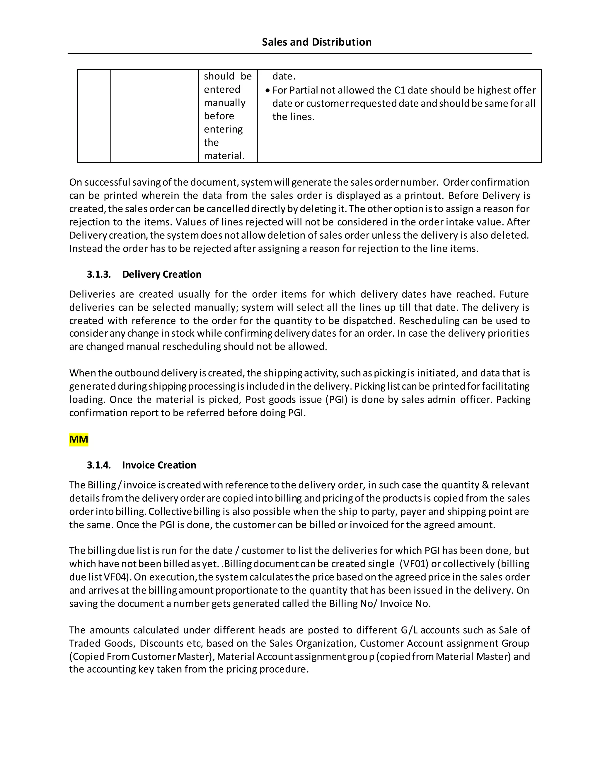 Sales and Distribution
should be
entered
manually
before
entering
the
material.
date.
 For Partial not allowed the C1 date should be highest offer
date or customerrequesteddate andshouldbe same forall
the lines.
On successful savingof the document,systemwill generate the salesordernumber. Orderconfirmation
can be printed wherein the data from the sales order is displayed as a printout. Before Delivery is
created,the salesordercan be cancelleddirectlybydeletingit.The otheroptionisto assign a reason for
rejection to the items. Values of lines rejected will not be considered in the order intake value. After
Deliverycreation,the systemdoesnotallow deletion of sales order unless the delivery is also deleted.
Instead the order has to be rejected after assigning a reason for rejection to the line items.
3.1.3. Delivery Creation
Deliveries are created usually for the order items for which delivery dates have reached. Future
deliveries can be selected manually; system will select all the lines up till that date. The delivery is
created with reference to the order for the quantity to be dispatched. Rescheduling can be used to
consideranychange instock while confirmingdeliverydates for an order. In case the delivery priorities
are changed manual rescheduling should not be allowed.
Whenthe outbounddeliveryiscreated,the shippingactivity,suchaspickingis initiated, and data that is
generatedduringshippingprocessingisincludedinthe delivery.Pickinglistcanbe printedforfacilitating
loading. Once the material is picked, Post goods issue (PGI) is done by sales admin officer. Packing
confirmation report to be referred before doing PGI.
MM
3.1.4. Invoice Creation
The Billing/invoice iscreatedwithreference tothe delivery order, in such case the quantity & relevant
detailsfromthe deliveryorderare copiedintobilling andpricingof the productsis copiedfrom the sales
orderintobilling.Collectivebilling is also possible when the ship to party, payer and shipping point are
the same. Once the PGI is done, the customer can be billed or invoiced for the agreed amount.
The billingdue listis run for the date / customer to list the deliveries for which PGI has been done, but
whichhave notbeenbilledasyet..Billingdocumentcanbe created single (VF01) or collectively (billing
due listVF04).On execution,the systemcalculatesthe price basedonthe agreedprice inthe sales order
and arrivesat the billingamountproportionate to the quantity that has been issued in the delivery. On
saving the document a number gets generated called the Billing No/ Invoice No.
The amounts calculated under different heads are posted to different G/L accounts such as Sale of
Traded Goods, Discounts etc, based on the Sales Organization, Customer Account assignment Group
(CopiedFromCustomerMaster),Material Accountassignmentgroup(copiedfromMaterial Master) and
the accounting key taken from the pricing procedure.
 