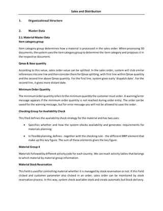 Sales and Distribution
1. Organizational Structure
2. Master Data
2.1.Material Master Data
Item category group
Item category group determines how a material is processed in the sales order. When processing SD
documents,the systemusesthe itemcategorygrouptodetermine the item category and proposes it in
the respective document.
Qmax & Base quantity
According to this value, sales order value can be splitted. In the sales order, system will club similar
referencesintoone line andthenconsiderthemforQmax splitting, with first line within Qmax quantity
and the second line above Qmax quantity. For the first line, system gives early ‘dispatch date’. For the
second line, it gives more distant date.
Minimum Order Quantity
The minimumorderquantityreferstothe minimumquantitythe customer must order. A warning/error
message appears if the minimum order quantity is not reached during order entry. The order can be
saved for the warning message, but for error message you will not be allowed to save the order.
Checking Group for Availability Check
This filed defines the availability check strategy for the material and has two uses:
 Specifies whether and how the system checks availability and generates requirements for
materials planning.
 In flexibleplanning,defines - together with the checking rule - the different MRP element that
make up this key figure. The sum of these elements gives the key figure.
Material Group 4
Materialsfollowedbydifferent activitycode for each country. We can reach activity tables that belongs
to which material by material group information.
Material Stock Reservation
Thisfieldisusedfor controlling material whether it is managed by stock reservation or not. If this field
clicked and customer parameter also clicked in an order, sales order can be monitored by stock
reservationprocess. In this way, system check available stock and create automatic but block delivery.
 