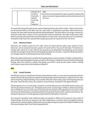 Sales and Distribution
should be
entered
manually
before
entering
the
material.
date.
 For Partial not allowed the C1 date should be highest offer
date or customerrequesteddate andshouldbe same forall
the lines.
On successful savingof the document,systemwill generate the salesordernumber. Orderconfirmation
can be printed wherein the data from the sales order is displayed as a printout. Before Delivery is
created,the salesordercan be cancelleddirectlybydeletingit.The otheroptionisto assign a reason for
rejection to the items. Values of lines rejected will not be considered in the order intake value. After
Deliverycreation,the systemdoesnotallow deletion of sales order unless the delivery is also deleted.
Instead the order has to be rejected after assigning a reason for rejection to the line items.
3.1.3. Delivery Creation
Deliveries are created usually for the order items for which delivery dates have reached. Future
deliveries can be selected manually; system will select all the lines up till that date. The delivery is
created with reference to the order for the quantity to be dispatched. Rescheduling can be used to
consideranychange instock while confirmingdeliverydates for an order. In case the delivery priorities
are changed manual rescheduling should not be allowed.
Whenthe outbounddeliveryiscreated,the shippingactivity,suchaspickingis initiated, and data that is
generatedduringshippingprocessingisincludedinthe delivery.Pickinglistcanbe printedforfacilitating
loading. Once the material is picked, Post goods issue (PGI) is done by sales admin officer. Packing
confirmation report to be referred before doing PGI.
MM
3.1.4. Invoice Creation
The Billing/invoice iscreatedwithreference tothe delivery order, in such case the quantity & relevant
detailsfromthe deliveryorderare copiedintobilling andpricingof the productsis copiedfrom the sales
orderintobilling.Collectivebilling is also possible when the ship to party, payer and shipping point are
the same. Once the PGI is done, the customer can be billed or invoiced for the agreed amount.
The billingdue listis run for the date / customer to list the deliveries for which PGI has been done, but
whichhave notbeenbilledasyet..Billingdocumentcanbe created single (VF01) or collectively (billing
due listVF04).On execution,the systemcalculatesthe price basedonthe agreedprice inthe sales order
and arrivesat the billingamountproportionate to the quantity that has been issued in the delivery. On
saving the document a number gets generated called the Billing No/ Invoice No.
The amounts calculated under different heads are posted to different G/L accounts such as Sale of
Traded Goods, Discounts etc, based on the Sales Organization, Customer Account assignment Group
(CopiedFromCustomerMaster),Material Accountassignmentgroup(copiedfromMaterial Master) and
the accounting key taken from the pricing procedure.
 