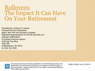 Rollovers:
The Impact It Can Have
On Your Retirement
Presented By: Andrew M. Leeman
Financial Services Professional
Agent, New York Life Insurance Company
Registered Representative for NYLIFE Securities LLC
(Member FINRA/SIPC)
A Licensed Insurance Agency
6100 Oak Tree Blvd.
Suite 300
Independence, OH 44131
B. (216) 532 3094
1
SRMU # 520424 exp. 01/23/2019This seminar and insurance sales presentation is for informational purposes only.
Neither New York Life Insurance Company, nor its agents, provide tax, legal, or
accounting advice. Please consult your own tax, legal or accounting professional
before making any decisions.
 