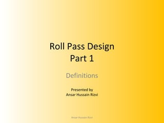Roll Pass Design
Part 1
Definitions
Presented by
Ansar Hussain Rizvi

Ansar Hussain Rizvi

 