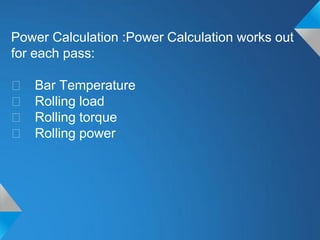Power Calculation :Power Calculation works out
for each pass:

􀂃   Bar Temperature
􀂃   Rolling load
􀂃   Rolling torque
􀂃   Rolling power
 