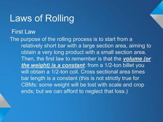 Laws of Rolling
•First Law
The purpose of the rolling process is to start from a
    relatively short bar with a large section area, aiming to
    obtain a very long product with a small section area.
    Then, the first law to remember is that the volume (or
    the weight) is a constant: from a 1/2-ton billet you
    will obtain a 1/2-ton coil. Cross sectional area times
    bar length is a constant (this is not strictly true for
    CBMs: some weight will be lost with scale and crop
    ends; but we can afford to neglect that loss.)
 