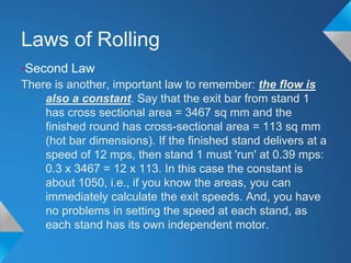 Laws of Rolling
•Second Law
There is another, important law to remember: the flow is
    also a constant. Say that the exit bar from stand 1
    has cross sectional area = 3467 sq mm and the
    finished round has cross-sectional area = 113 sq mm
    (hot bar dimensions). If the finished stand delivers at a
    speed of 12 mps, then stand 1 must 'run' at 0.39 mps:
    0.3 x 3467 = 12 x 113. In this case the constant is
    about 1050, i.e., if you know the areas, you can
    immediately calculate the exit speeds. And, you have
    no problems in setting the speed at each stand, as
    each stand has its own independent motor.
 