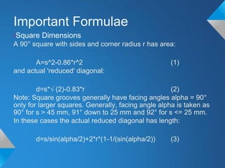 Important Formulae
•Square Dimensions
A 90° square with sides and corner radius r has area:

       A=s^2-0.86*r^2                               (1)
and actual 'reduced' diagonal:

        d=s*√ (2)-0.83*r                             (2)
Note: Square grooves generally have facing angles alpha = 90°
only for larger squares. Generally, facing angle alpha is taken as
90° for s > 45 mm, 91° down to 25 mm and 92° for s <= 25 mm.
In these cases the actual reduced diagonal has length:

       d=s/sin(alpha/2)+2*r*(1-1/(sin(alpha/2))     (3)
 