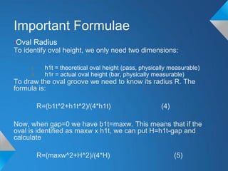 Important Formulae
•Oval Radius
To identify oval height, we only need two dimensions:

     i.      h1t = theoretical oval height (pass, physically measurable)
     ii.     h1r = actual oval height (bar, physically measurable)
To draw the oval groove we need to know its radius R. The
formula is:

           R=(b1t^2+h1t^2)/(4*h1t)                       (4)

Now, when gap=0 we have b1t=maxw. This means that if the
oval is identified as maxw x h1t, we can put H=h1t-gap and
calculate

           R=(maxw^2+H^2)/(4*H)                                (5)
 