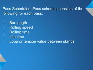 Pass Schedules: Pass schedule consists of the
following for each pass:

􀂃   Bar length
􀂃   Rolling speed
􀂃   Rolling time
􀂃   Idle time
􀂃   Loop or tension value between stands
 