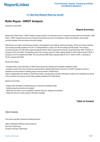 Find Industry reports, Company profiles
ReportLinker                                                                     and Market Statistics



                                 >> Get this Report Now by email!

Rolls Royce - SWOT Analysis
Published on April 2009

                                                                                                           Report Summary

Datamonitor's Rolls Royce - SWOT Analysis company profile is the essential source for top-level company data and information. Rolls
Royce - SWOT Analysis examines the company's key business structure and operations, history and products, and provides
summary analysis of its key revenue lines and strategy.


Rolls-Royce is an engine manufacturing company, serving global civil aerospace, defense aerospace, marine and energy industries.
The company primarily operates in the UK. It is headquartered in London, the UK and employs 39,529 people. The company
recorded revenues of £7,435 million (approximately $14,883.5 million) during the financial year ended December 2007 (FY2007), an
increase of 3.9% over 2006. The operating profit of the company was £514 million (approximately $1,028.9 million) during FY2007, a
decrease of 25.7% compared with 2006. The net profit was £606 million (approximately $1,213.1 million) in 2007, a decrease of
39.3% compared with 2006.


Scope of the Report


- Provides all the crucial information on Rolls Royce required for business and competitor intelligence needs
- Contains a study of the major internal and external factors affecting Rolls Royce in the form of a SWOT analysis as well as a
breakdown and examination of leading product revenue streams of Rolls Royce
-Data is supplemented with details on Rolls Royce history, key executives, business description, locations and subsidiaries as well as
a list of products and services and the latest available statement from Rolls Royce


Reasons to Purchase


- Support sales activities by understanding your customers' businesses better
- Qualify prospective partners and suppliers
- Keep fully up to date on your competitors' business structure, strategy and prospects
- Obtain the most up to date company information available




                                                                                                           Table of Content



Table of Contents



This product typically includes the following sections:


SWOT COMPANY PROFILE: ROLLS ROYCE
Key Facts: Rolls Royce
Company Overview: Rolls Royce



Rolls Royce - SWOT Analysis                                                                                                   Page 1/4
 