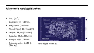 Algemene karakteristieken
• V-12 (60˚)
• Boring: 5,4in (137mm)
• Slag: 6,0in (152mm)
• Motorinhoud: 1649cu (27l)
• Lengte: 88,7in (225mm)
• Breedte: 30,8in (78mm)
• Hoogte: 40in (102mm)
• Droog gewicht: 1,640 lb
(744 kg)
Rolls-royce Merlin 61
 
