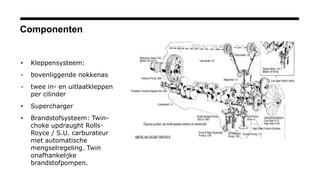 Componenten
• Kleppensysteem:
- bovenliggende nokkenas
- twee in- en uitlaatkleppen
per cilinder
• Supercharger
• Brandstofsysteem: Twin-
choke updraught Rolls-
Royce / S.U. carburateur
met automatische
mengselregeling. Twin
onafhankelijke
brandstofpompen.
 