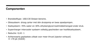 Componenten
• Brandstoftype: 100/130 Octaan benzine.
• Oliesysteem: droog carter met één drukpomp en twee spoelpompen.
• Koelsysteem: 70% water en 30% ethyleenglycol koelmiddelmengsel onder druk.
• Supercharger intercooler systeem volledig gescheiden van hoofdkoelsysteem.
• Reductie: 0,42: 1
• Achterwaarts geplaatste uitlaat voor meer thrust (ejector exhaust)
 +70 pk (52kW)
 