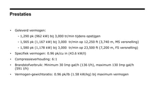 Prestaties
• Geleverd vermogen:
- 1,290 pk (962 kW) bij 3,000 tr/min tijdens opstijgen
- 1,565 pk (1,167 kW) bij 3,000 tr/min op 12,250 ft (3,740 m, MS versnelling)
- 1,580 pk (1,178 kW) bij 3,000 tr/min op 23,500 ft (7,200 m, FS versnelling)
• Specifiek vermogen: 0.96 pk/cu in (43.6 kW/l)
• Compressieverhouding: 6:1
• Brandstofverbruik: Minimum 30 Imp gal/h (136 l/h), maximum 130 Imp gal/h
(591 l/h)
• Vermogen-gewichtsratio: 0.96 pk/lb (1.58 kW/kg) bij maximum vermogen
 